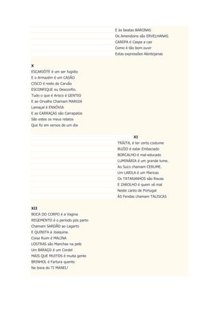 E às beatas BARONAS
Os Amendoins são ERVELHANAS
CAREPA é Caspa a cair
Como é tão bom ouvir
Estas expressões Alentejanas
X
ESCARIÓTE é um ser fugidio
E o Armazém é um CASÃO
CISCO é resto do Carvão
ESCONFIQUE eu Desconfio.
Tudo o que é Arisco é GENTIO
E ao Orvalho Chamam MARGIA
Lamaçal é ENXÓVIA
E as CARRAÇAS são Carrapatos
São estes os meus relatos
Que fiz em versos de um dia
XI
TRÁITA, é ter certo costume
BUZIO é estar Embaciado
BORCALHO é mal-educado
LUMINÁRIA é um grande lume.
Ao Suco chamam CERUME.
Um LARILA é um Maricas
Os TATARANHOS são Riscas
E ZAROLHO é quem vê mal
Neste canto de Portugal
ÀS Fendas chamam TALISCAS
XII
BOCA DO CORPO é a Vagina
REGEMENTO é o período pós parto
Chamam SARDÃO ao Lagarto
E QUINITA à Joaquina.
Coisa Ruim é MALINA
LOSTRAS são Manchas na pele
Um BARAÇO é um Cordel
MAIS QUE MUITOS é muita gente
BRINHOL é Fartura quente
Na boca do TI MANEL!
 