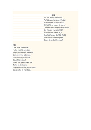 XIII
Por fim, direi que é bizarro
Às Nádegas chamarem NALGAS
E às Mulheres ricas FIDALGAS
E QUARTA ao púcaro de barro.
Chamam MURRÂO à Cinza de cigarro
E a Máscara é uma CARAÇA
Muito barulho é ARRUAÇA
E as Faúlhas são CASTELHANOS
Estes vocábulos Alentejanos
Digam lá se não têm graça?
XIV
Ditas estas palavrinhas
Muitas mais há para dizer
Não quero ninguém aborrecer
Com as minhas ladainhas.
Eu apenas segui as linhas
Do dialeto regional
Porém não quero deixar mal
Todos os Alentejanos
E os meus queridos conterrâneos
Do concelho do Alandroal.
 