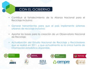 CON EL GOBIERNO
• Contribuir al fortalecimiento de la Alianza Nacional para el
Reciclaje Inclusivo;
• Generar herramientas para que el país implemente sistemas
urbanos de reciclaje inclusivo;
• Aportar las bases para la creación de un Observatorio Nacional
de Reciclaje;
• Actualización del Estudio Nacional de Reciclaje y Recicladores
que se realizó en 2011, y que actualmente es la única fuente de
información estadística disponible.
 