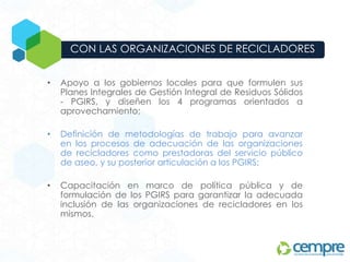 • Apoyo a los gobiernos locales para que formulen sus
Planes Integrales de Gestión Integral de Residuos Sólidos
- PGIRS, y diseñen los 4 programas orientados a
aprovechamiento;
• Definición de metodologías de trabajo para avanzar
en los procesos de adecuación de las organizaciones
de recicladores como prestadoras del servicio público
de aseo, y su posterior articulación a los PGIRS;
• Capacitación en marco de política pública y de
formulación de los PGIRS para garantizar la adecuada
inclusión de las organizaciones de recicladores en los
mismos.
CON LAS ORGANIZACIONES DE RECICLADORES
 