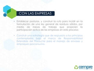 CON LAS EMPRESAS
• Establecer posturas, y construir la ruta para incidir en la
formulación de una ley general de residuos sólidos, por
medio de mesas de trabajo que propicien la
participación activa de las empresas en este proceso;
• Construir una estrategia que de respuesta a los principios
contemplados bajo el marco de Responsabilidad
Extendida del Productor para el manejo de envases y
empaques posconsumo.
 