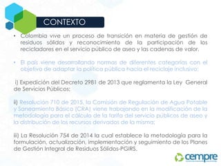• Colombia vive un proceso de transición en materia de gestión de
residuos sólidos y reconocimiento de la participación de los
recicladores en el servicio público de aseo y las cadenas de valor.
• El país viene desarrollando normas de diferentes categorías con el
objetivo de adaptar la política pública hacia el reciclaje inclusivo:
i) Expedición del Decreto 2981 de 2013 que reglamenta la Ley General
de Servicios Públicos;
ii) Resolución 710 de 2015, la Comisión de Regulación de Agua Potable
y Saneamiento Básico (CRA) viene trabajando en la modificación de la
metodología para el cálculo de la tarifa del servicio públicos de aseo y
la distribución de los recursos derivados de la misma;
iii) La Resolución 754 de 2014 la cual establece la metodología para la
formulación, actualización, implementación y seguimiento de los Planes
de Gestión Integral de Residuos Sólidos-PGIRS.
CON LAS EMPRESAS
CONTEXTO
 