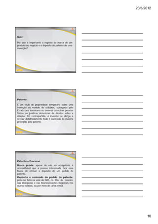 20/8/2012




Quiz

Por que é importante o registro da marca de um
produto ou negócio e o depósito de patente de uma
invenção?




Patente

É um título de propriedade temporária sobre uma
invenção ou modelo de utilidade, outorgado pelo
Estado aos inventores ou autores ou outras pessoas
físicas ou jurídicas detentoras de direitos sobre a
criação. Em contrapartida, o inventor se obriga a
revelar detalhadamente todo o conteúdo da matéria
protegida pela patente.




Patente – Processo
Busca prévia: apesar de não ser obrigatória, é
aconselhável que a pessoa interessada faça essa
busca de efetuar o depósito de um pedido de
patente.
patente
Depósito e conteúdo do pedido de patente:
pode ser feito na sede do INPI, no Rio de Janeiro,
nas Delegacias e nas Representações Regionais nos
outros estados, ou por meio de carta postal.




                                                            10
 