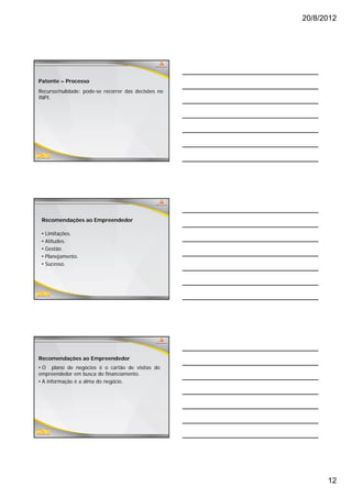 20/8/2012




Patente – Processo
Recurso/nulidade: pode-se recorrer das decisões no
INPI.




 Recomendações ao Empreendedor

 •   Limitações.
 •   Atitudes.
 •   Gestão.
     Gestão
 •   Planejamento.
 •   Sucesso.




Recomendações ao Empreendedor
• O plano de negócios é o cartão de visitas do
empreendedor em busca do financiamento.
• A informação é a alma do negócio.




                                                           12
 