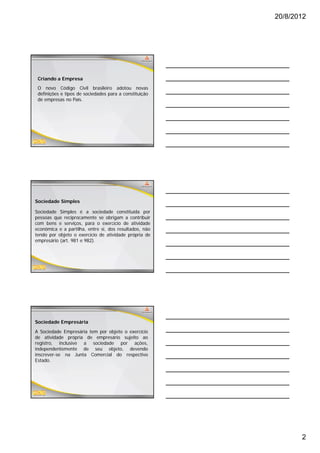 20/8/2012




 Criando a Empresa
 O novo Código Civil brasileiro adotou novas
 definições e tipos de sociedades para a constituição
 de empresas no País.




Sociedade Simples

Sociedade Simples é a sociedade constituída por
pessoas que reciprocamente se obrigam a contribuir
com bens e serviços, para o exercício de atividade
econômica e a partilha, entre si, dos resultados, não
tendo por objeto o exercício de atividade própria de
empresário (art. 981 e 982).




Sociedade Empresária

A Sociedade Empresária tem por objeto o exercício
de atividade própria de empresário sujeito ao
registro, inclusive a sociedade por ações,
independentemente de seu objeto, devendo
inscrever-se na Junta Comercial do respectivo
Estado.




                                                               2
 
