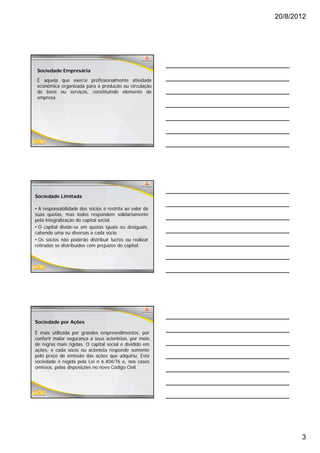 20/8/2012




 Sociedade Empresária
 É aquela que exerce profissionalmente atividade
 econômica organizada para a produção ou circulação
 de bens ou serviços, constituindo elemento de
 empresa.




Sociedade Limitada

• A responsabilidade dos sócios é restrita ao valor de
suas quotas, mas todos respondem solidariamente
pela integralização do capital social.
• O capital divide se em quotas iguais ou desiguais
            divide-se                       desiguais,
cabendo uma ou diversas a cada sócio.
• Os sócios não poderão distribuir lucros ou realizar
retiradas se distribuídos com prejuízos do capital.




Sociedade por Ações

É mais utilizada por grandes empreendimentos, por
conferir maior segurança a seus acionistas, por meio
de regras mais rígidas. O capital social é dividido em
ações, e cada sócio ou acionista responde somente
 ç    ,                               p
pelo preço de emissão das ações que adquiriu. Esta
sociedade é regida pela Lei n 6.404/76 e, nos casos
omissos, pelas disposições no novo Código Civil.




                                                                3
 