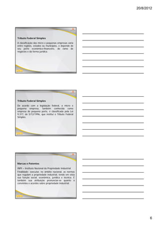20/8/2012




Tributo Federal Simples
A classificação das micro e pequenas empresas varia
entre regiões, estados ou municípios, e depende de
seu porte econômico-financeiro, do ramo de
negócios e da forma jurídica.




Tributo Federal Simples
De acordo com a legislação federal, a micro e
pequena empresa, também conhecida como
empresa de pequeno porte, é classificada pela Lei
9.317, de 5/12/1996, que institui o Tributo Federal
Simples.




Marcas e Patentes
INPI – Instituto Nacional da Propriedade Industrial
Finalidade: executar, no âmbito nacional, as normas
q
que regulam a propriedade industrial, tendo em vista
       g        p p                   ,
sua função social, econômica, jurídica e técnica. É
também sua atribuição pronunciar-se quanto à
convênios e acordos sobre propriedade industrial.




                                                              6
 