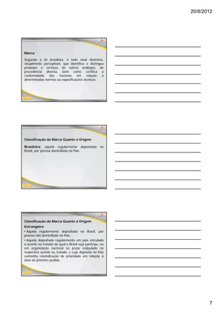 20/8/2012




Marca
Segundo a lei brasileira, é todo sinal distintivo,
visualmente perceptível, que identifica e distingue
produtos e serviços de outros análogos, de
procedência diversa, bem como certifica a
conformidade   dos    mesmos     em     relação   a
determinadas normas ou especificações técnicas.




Classificação da Marca Quanto à Origem

Brasileira: aquela regularmente depositada         no
Brasil, por pessoa domiciliada no País.




Classificação da Marca Quanto à Origem
Estrangeira:
• Aquela regularmente depositada no Brasil, por
pessoa não domiciliada no País.
• Aquela depositada regularmente em país vinculado
a acordo ou tratado do qual o Brasil seja partícipe ou
                                          partícipe,
em organização nacional no prazo estipulado no
respectivo acordo ou tratado, e cujo depósito no País
contenha reivindicação de prioridade em relação à
data do primeiro pedido.




                                                                7
 