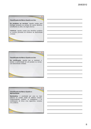 20/8/2012




Classificação da Marca Quanto ao Uso

De produtos ou serviços: aquelas usadas para
distinguir produtos ou serviços de outros idênticos,
semelhantes ou afins, de origem diversa.

Coletivas: aquelas usadas para identificar produtos
ou serviços provindos de membros de determinada
entidade.




Classificação da Marca Quanto ao Uso
De certificação: aquelas que se destinam a
atestar a conformidade de um produto ou serviço
com determinada entidade.




Classificação da Marca Quanto à
Apresentação

Nominativa: é constituída por uma ou mais
palavras no sentido amplo do alfabeto romano,
compreendendo, também, os neologismos e as
combinações de letras e/ou algarismos romanos
e/ou arábicos.




                                                              8
 