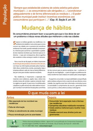 População          “Sempre que estabelecido sistema de coleta seletiva pelo plano
                   municipal (...), os consumidores são obrigados a (...) acondicionar
                   adequadamente e de forma diferenciada os resíduos (...) O poder
                   público municipal pode instituir incentivos econômicos aos
                   consumidores que participam (...)” (Cap. III, Seção II, art. 35)


                                Mudança de hábitos
                  Os consumidores precisam fazer a sua parte para que o lixo deixe de ser
                  um problema e induza novas atitudes que melhoram a vida nas cidades


                  S     eparar os resíduos gerados nas residências e no
                        ambiente de trabalho é uma rotina que se torna
                  comum nas cidades com o aumento da consciência
                  ambiental. Essa tarefa, quando realizada corretamen-
                  te, é decisiva para aumentar a quantidade e qualida-
                  de dos materiais recicláveis que retornam para as in-
                  dústrias – o que, por consequencia, eleva os ganhos
                  dos catadores e reduz ameaças à saúde e à natureza.

                     Para a nova lei sair do papel, um hábito importante
                  é a devolução dos produtos eletrônicos fora de uso,
                  com base nas informações prestadas pelas empresas.
                  Além disso, condomínios, escolas, associações, lojas e
                  empresas adotam cada vez mais as lixeiras diferencia-    do lixo comum para os aterros sanitários, mas – conforme in-
                  das por cores para receber materiais recicláveis.        dicação da nova le­­
                                                                                             gislação – a partir de agora as prefeituras de-
                                                                           verão transformar esses resíduos em adubo pela compostagem.
                     Nas residências, é importante a separação dos
                  materiais secos (plásticos, papéis, latas, vidros) dos     O papel do consumidor na responsabilidade compartilhada
                  úmidos (restos de comida e sujeiras contendo maté-       pelos resíduos urbanos inclui o exercício de seus direitos como
                  ria orgânica em geral). A parte seca é recolhida pelos   cidadão. Isso significa estar bem informado e reivindicar junto
                  catadores ou pelos serviços de coleta seletiva munici-   às autoridades o cumprimento da nova lei, garantindo entre
                  pal. A úmida é normalmente levada pelos caminhões        outros pontos a coleta seletiva assídua e abrangente.


                                           O que muda com a lei
       Antes                                                               Depois
            •	Não separação do lixo reciclável nas                          •	Consumidor fará separação mais criteriosa
              residências                                                     nas residências
                                                                            •	Campanhas educativas mobilizarão moradores
            •	Falta de informação                                           •	Coleta seletiva melhorará para recolher mais
            •	Falhas no atendimento da coleta municipal                       resíduos
                                                                            •	Cidadão exercerá seus direitos junto aos
            •	Pouca reivindicação junto às autoridades                        governantes


                                 “Política Nacional de Resíduos Sólidos - Agora é lei” é uma publicação do Compromisso Empresarial
                                 para Reciclagem (CEMPRE). Rua Bento de Andrade, 126, Jd. Paulista, São Paulo-SP - 04503-000.
                                 Tel.: (11) 3889-7806 / 8564 - www.cempre.org.br
 