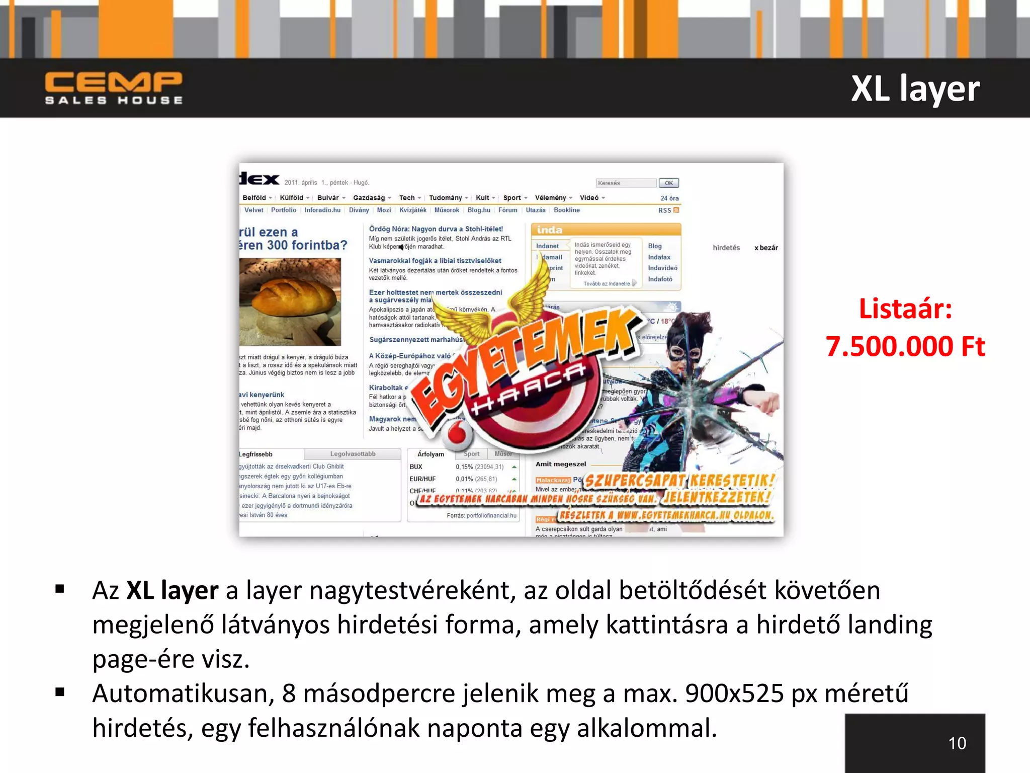 XL layer




                                                                   Listaár:
                                                                7.500.000 Ft




 Az XL layer a layer nagytestvéreként, az oldal betöltődését követően
  megjelenő látványos hirdetési forma, amely kattintásra a hirdető landing
  page-ére visz.
 Automatikusan, 8 másodpercre jelenik meg a max. 900x525 px méretű
  hirdetés, egy felhasználónak naponta egy alkalommal.                       10
 