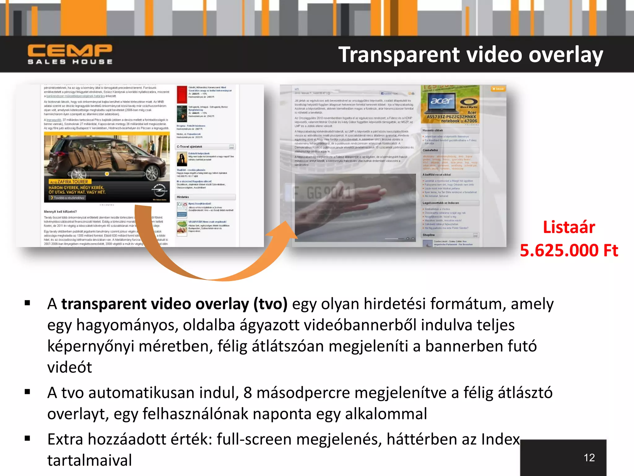 Transparent video overlay




                                                                      Listaár
                                                                   5.625.000 Ft

 A transparent video overlay (tvo) egy olyan hirdetési formátum, amely
  egy hagyományos, oldalba ágyazott videóbannerből indulva teljes
  képernyőnyi méretben, félig átlátszóan megjeleníti a bannerben futó
  videót
 A tvo automatikusan indul, 8 másodpercre megjelenítve a félig átlásztó
  overlayt, egy felhasználónak naponta egy alkalommal
 Extra hozzáadott érték: full-screen megjelenés, háttérben az Index
  tartalmaival                                                             12
 