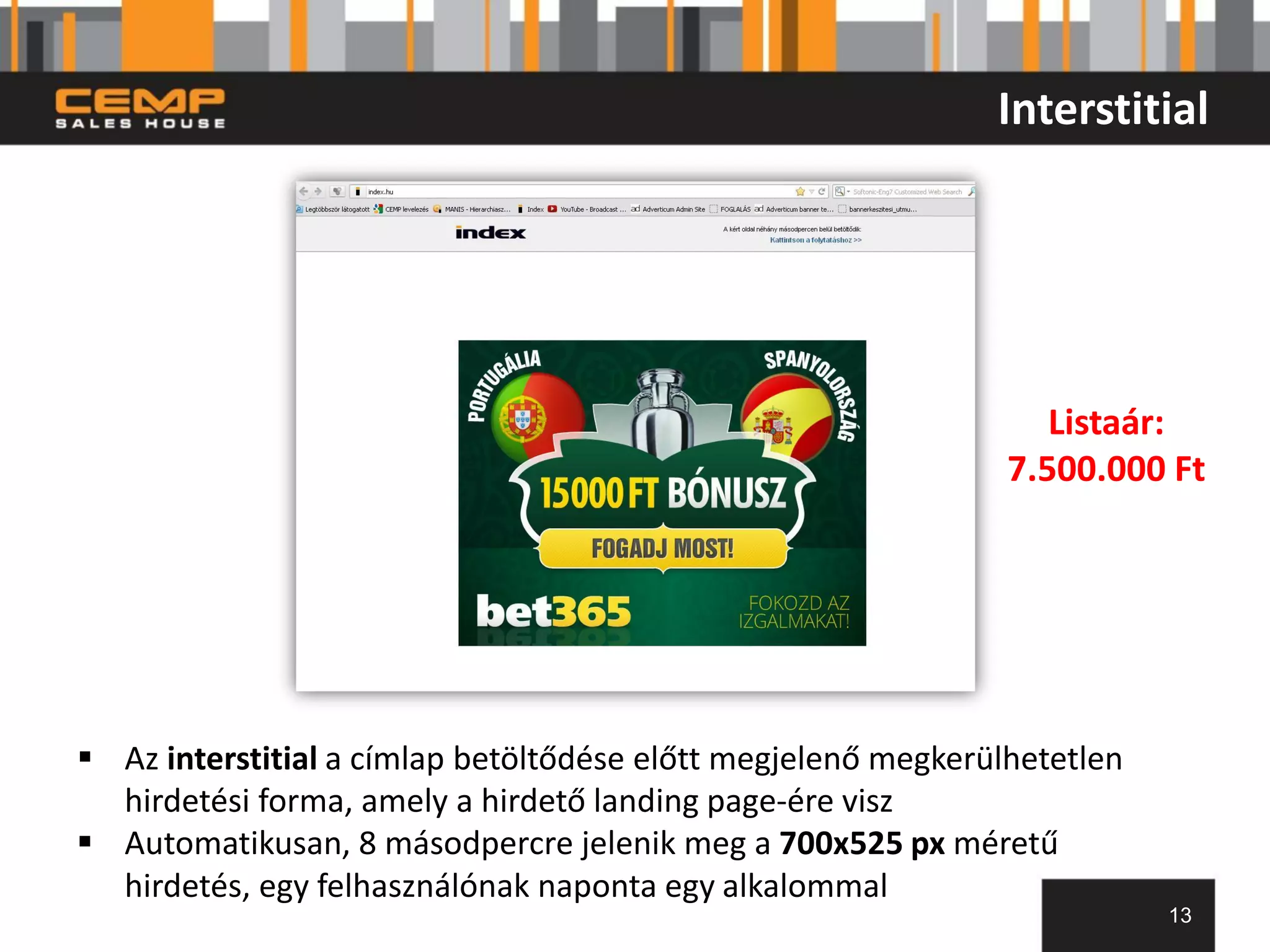 Interstitial




                                                                  Listaár:
                                                               7.500.000 Ft




 Az interstitial a címlap betöltődése előtt megjelenő megkerülhetetlen
  hirdetési forma, amely a hirdető landing page-ére visz
 Automatikusan, 8 másodpercre jelenik meg a 700x525 px méretű
  hirdetés, egy felhasználónak naponta egy alkalommal
                                                                          13
 