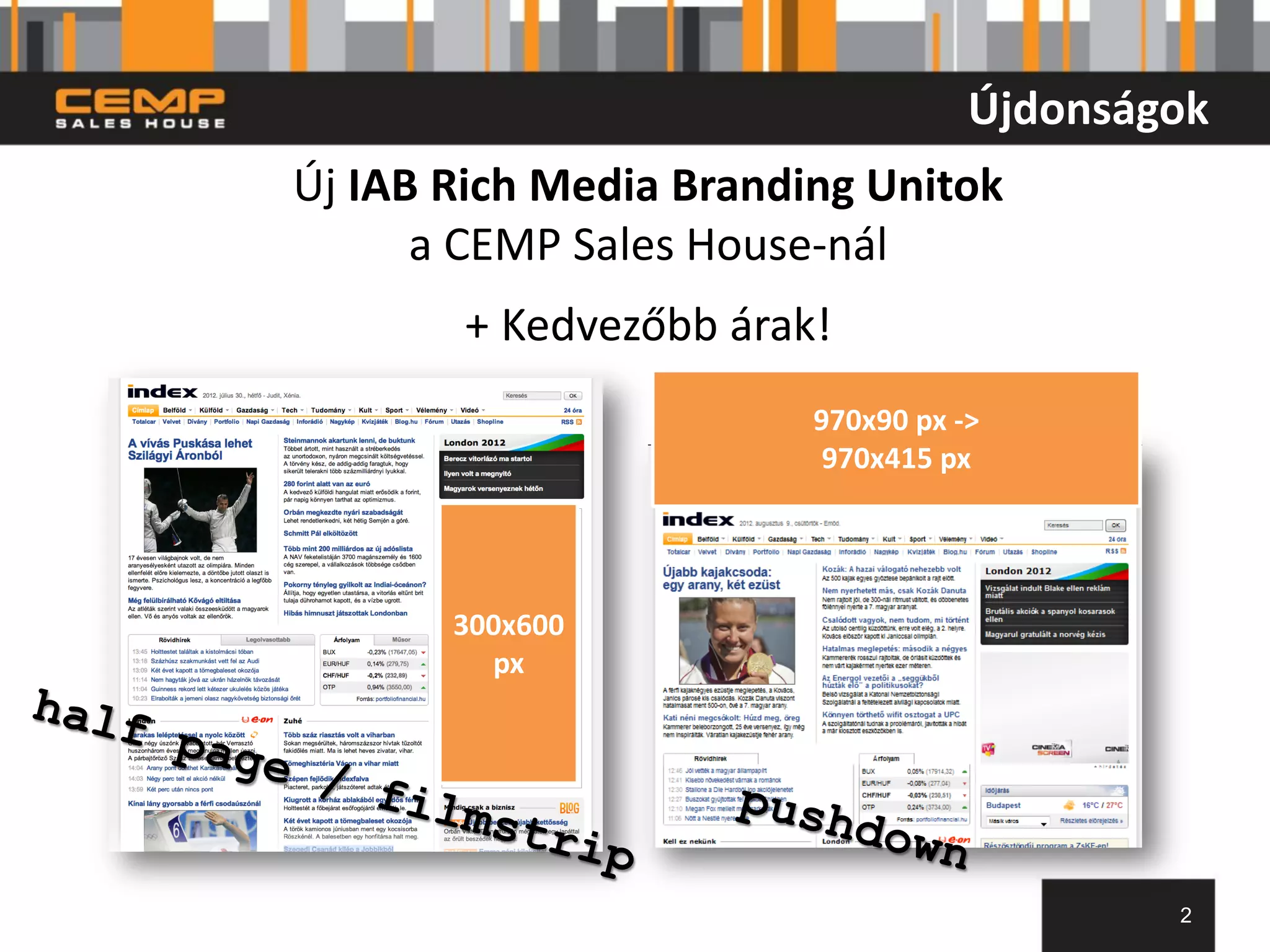 Újdonságok
Új IAB Rich Media Branding Unitok
      a CEMP Sales House-nál
       + Kedvezőbb árak!
                        970x90 px ->
                         970x415 px




       300x600
         px




                                           2
 