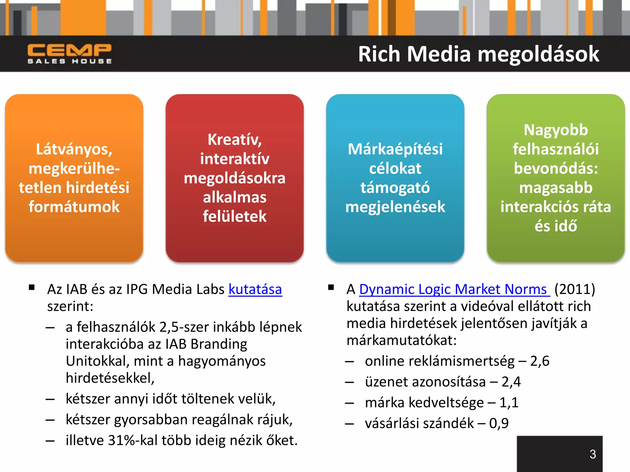 Rich Media megoldások


                                                                             Nagyobb
                           Kreatív,
  Látványos,                                    Márkaépítési               felhasználói
                         interaktív
 megkerülhe-                                      célokat                  bevonódás:
                        megoldásokra
tetlen hirdetési                                 támogató                   magasabb
                          alkalmas
 formátumok                                     megjelenések             interakciós ráta
                          felületek
                                                                              és idő


  Az IAB és az IPG Media Labs kutatása        A Dynamic Logic Market Norms (2011)
   szerint:                                     kutatása szerint a videóval ellátott rich
   – a felhasználók 2,5-szer inkább lépnek      media hirdetések jelentősen javítják a
      interakcióba az IAB Branding              márkamutatókat:
      Unitokkal, mint a hagyományos             – online reklámismertség – 2,6
      hirdetésekkel,                            – üzenet azonosítása – 2,4
   – kétszer annyi időt töltenek velük,         – márka kedveltsége – 1,1
   – kétszer gyorsabban reagálnak rájuk,        – vásárlási szándék – 0,9
   – illetve 31%-kal több ideig nézik őket.
                                                                                        3
 