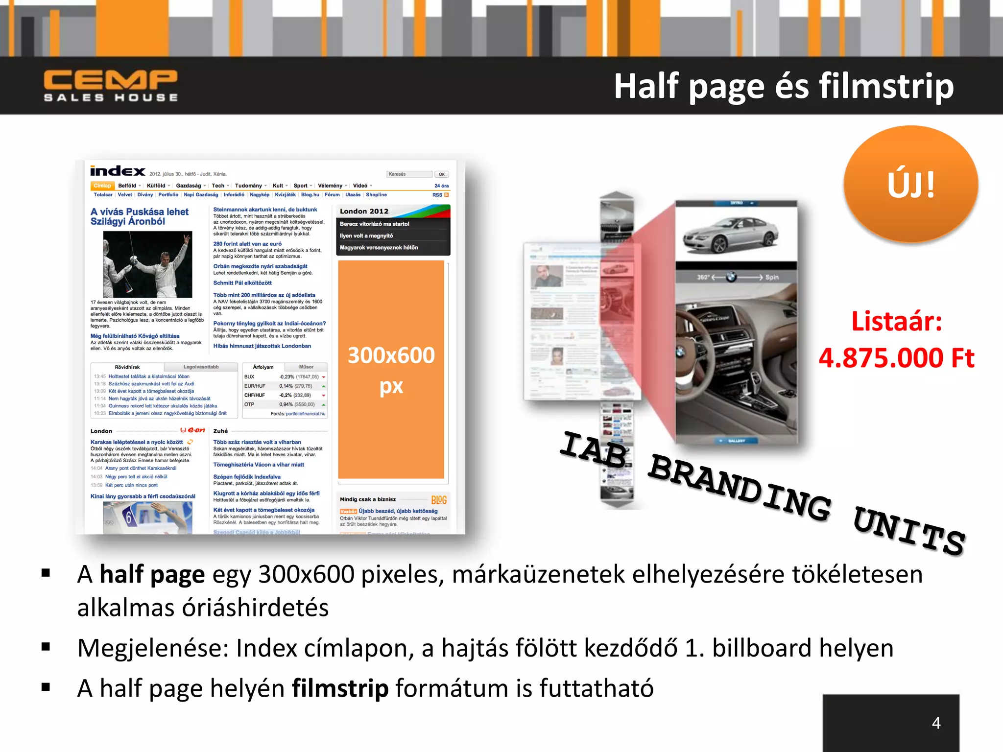 Half page és filmstrip

                                                                      ÚJ!


                                                                    Listaár:
                         300x600                                 4.875.000 Ft
                           px




 A half page egy 300x600 pixeles, márkaüzenetek elhelyezésére tökéletesen
  alkalmas óriáshirdetés
 Megjelenése: Index címlapon, a hajtás fölött kezdődő 1. billboard helyen
 A half page helyén filmstrip formátum is futtatható
                                                                             4
 