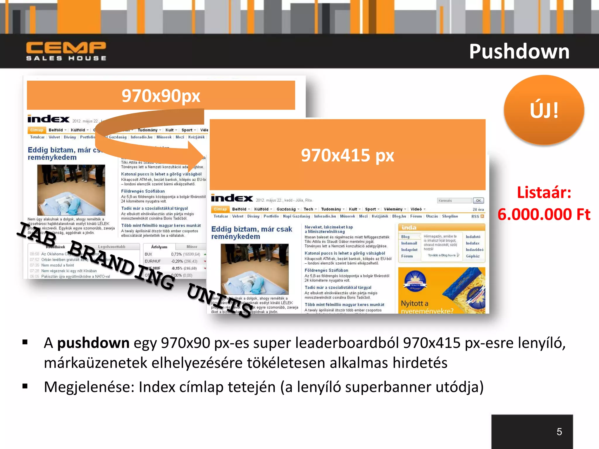 Pushdown
             970x90px
                                                                     ÚJ!
                                      970x415 px
                                                                    Listaár:
                                                                 6.000.000 Ft




 A pushdown egy 970x90 px-es super leaderboardból 970x415 px-esre lenyíló,
  márkaüzenetek elhelyezésére tökéletesen alkalmas hirdetés
 Megjelenése: Index címlap tetején (a lenyíló superbanner utódja)

                                                                         5
 