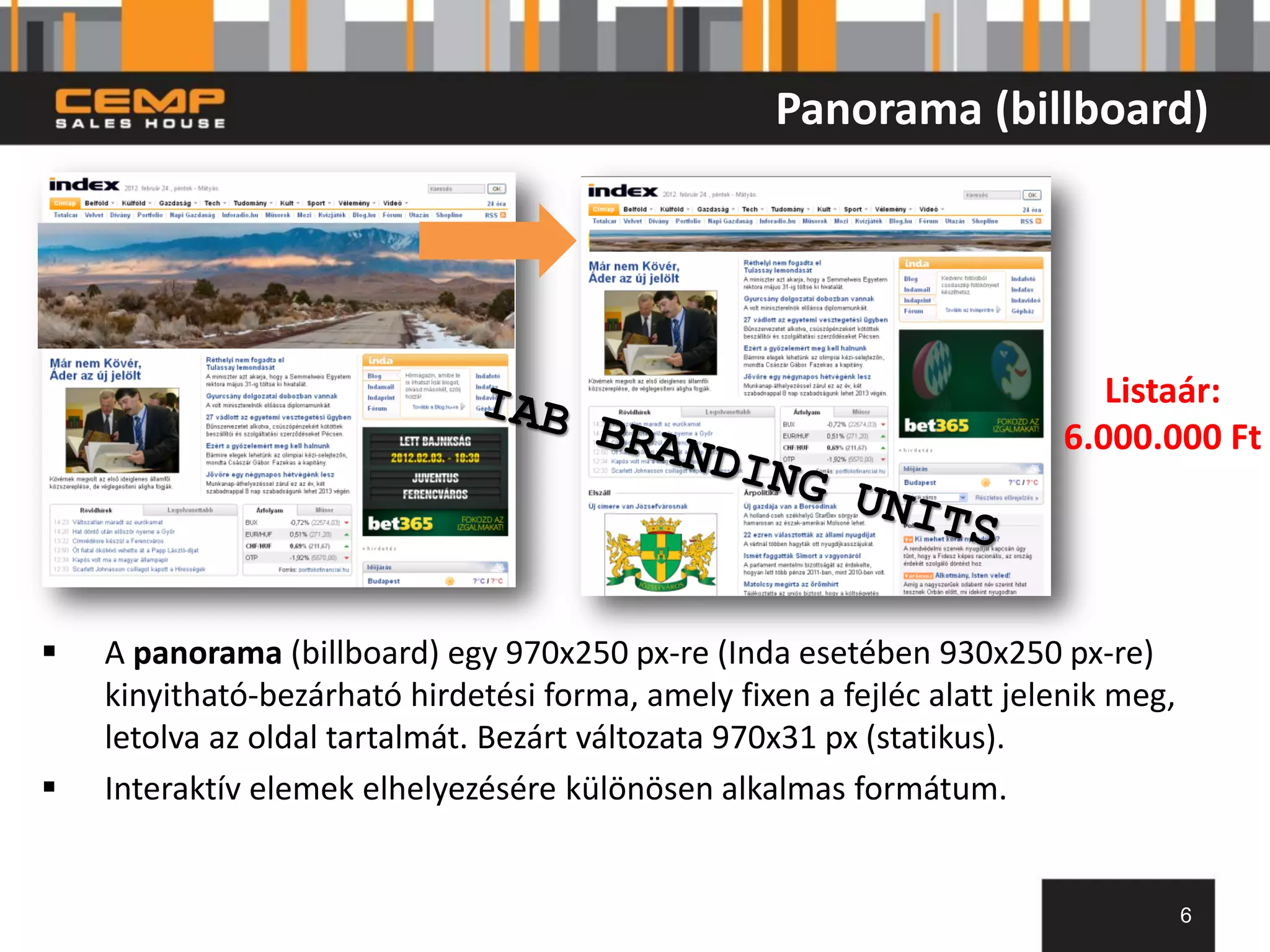 Panorama (billboard)




                                                                           Listaár:
                                                                        6.000.000 Ft




   A panorama (billboard) egy 970x250 px-re (Inda esetében 930x250 px-re)
    kinyitható-bezárható hirdetési forma, amely fixen a fejléc alatt jelenik meg,
    letolva az oldal tartalmát. Bezárt változata 970x31 px (statikus).
   Interaktív elemek elhelyezésére különösen alkalmas formátum.


                                                                                    6
 