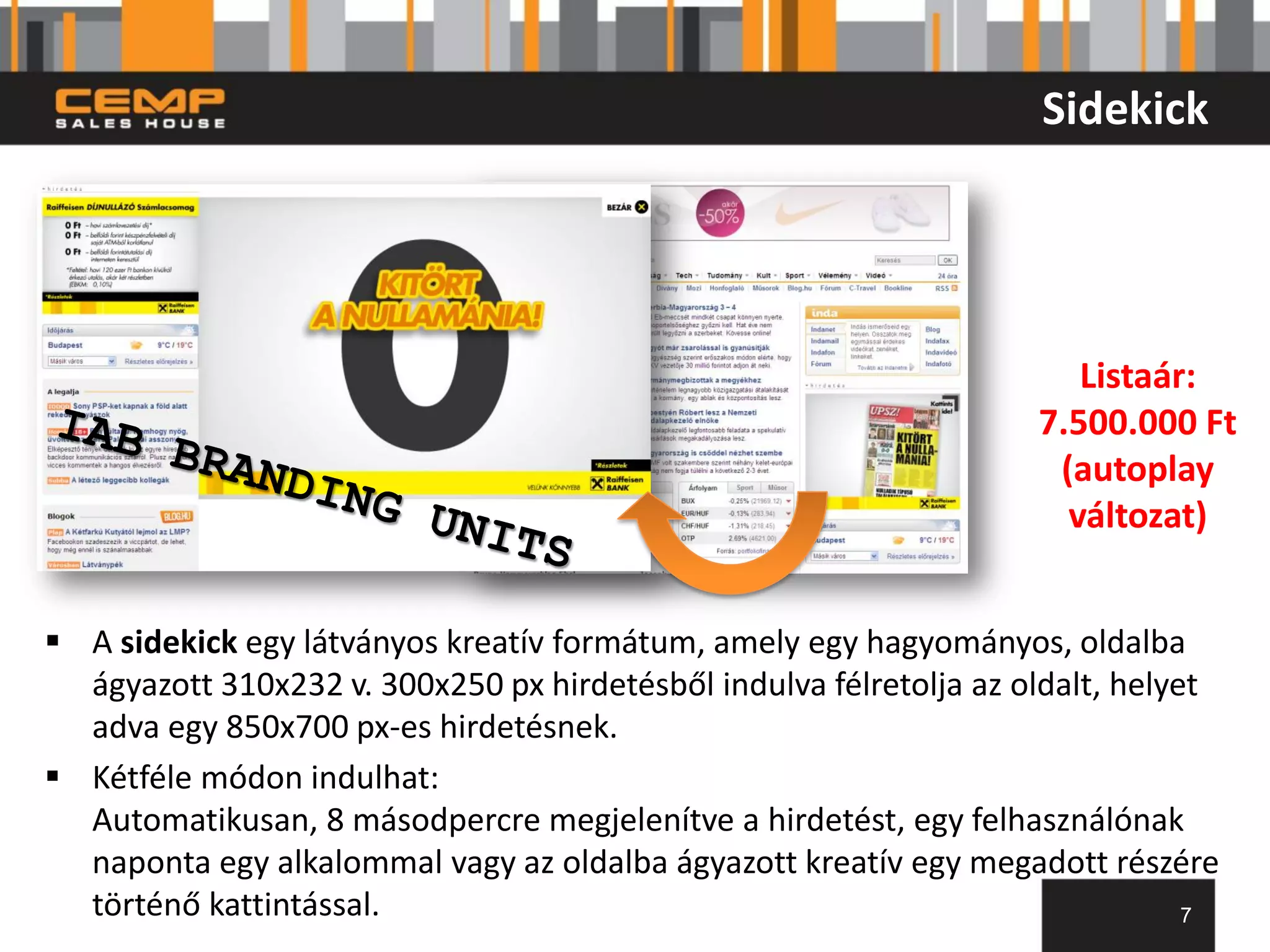 Sidekick




                                                                       Listaár:
                                                                    7.500.000 Ft
                                                                     (autoplay
                                                                      változat)


 A sidekick egy látványos kreatív formátum, amely egy hagyományos, oldalba
  ágyazott 310x232 v. 300x250 px hirdetésből indulva félretolja az oldalt, helyet
  adva egy 850x700 px-es hirdetésnek.
 Kétféle módon indulhat:
  Automatikusan, 8 másodpercre megjelenítve a hirdetést, egy felhasználónak
  naponta egy alkalommal vagy az oldalba ágyazott kreatív egy megadott részére
  történő kattintással.                                                         7
 
