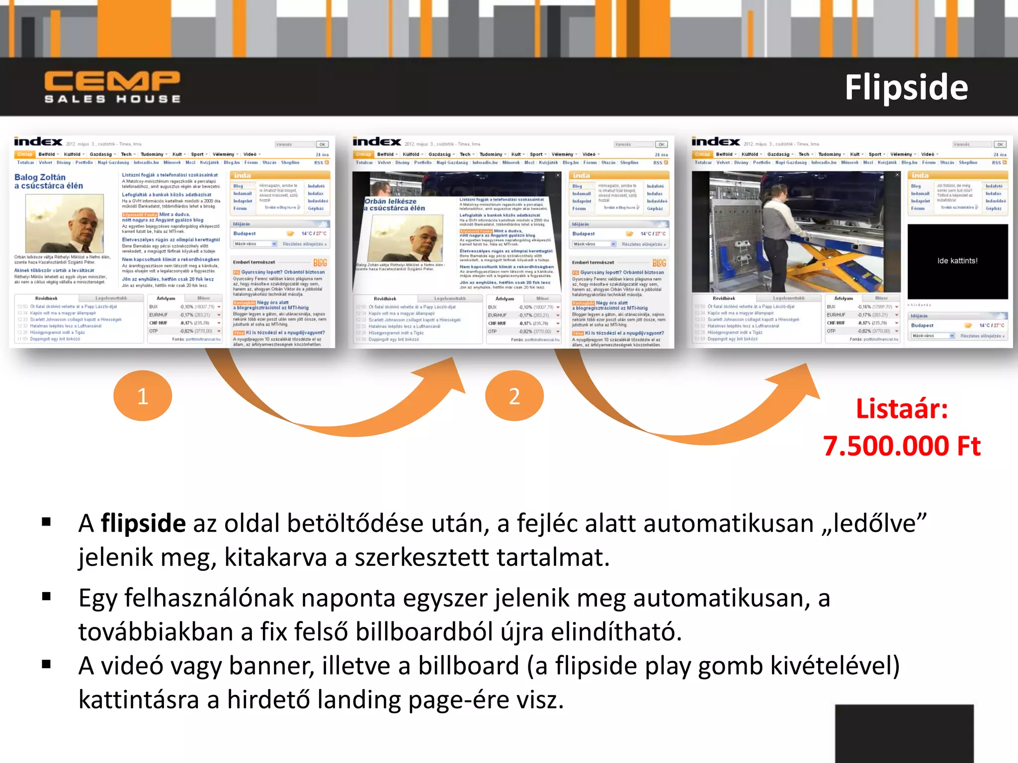 Flipside




        1                                2
                                                                       Listaár:
                                                                    7.500.000 Ft

 A flipside az oldal betöltődése után, a fejléc alatt automatikusan „ledőlve”
  jelenik meg, kitakarva a szerkesztett tartalmat.
 Egy felhasználónak naponta egyszer jelenik meg automatikusan, a
  továbbiakban a fix felső billboardból újra elindítható.
 A videó vagy banner, illetve a billboard (a flipside play gomb kivételével)
  kattintásra a hirdető landing page-ére visz.
 