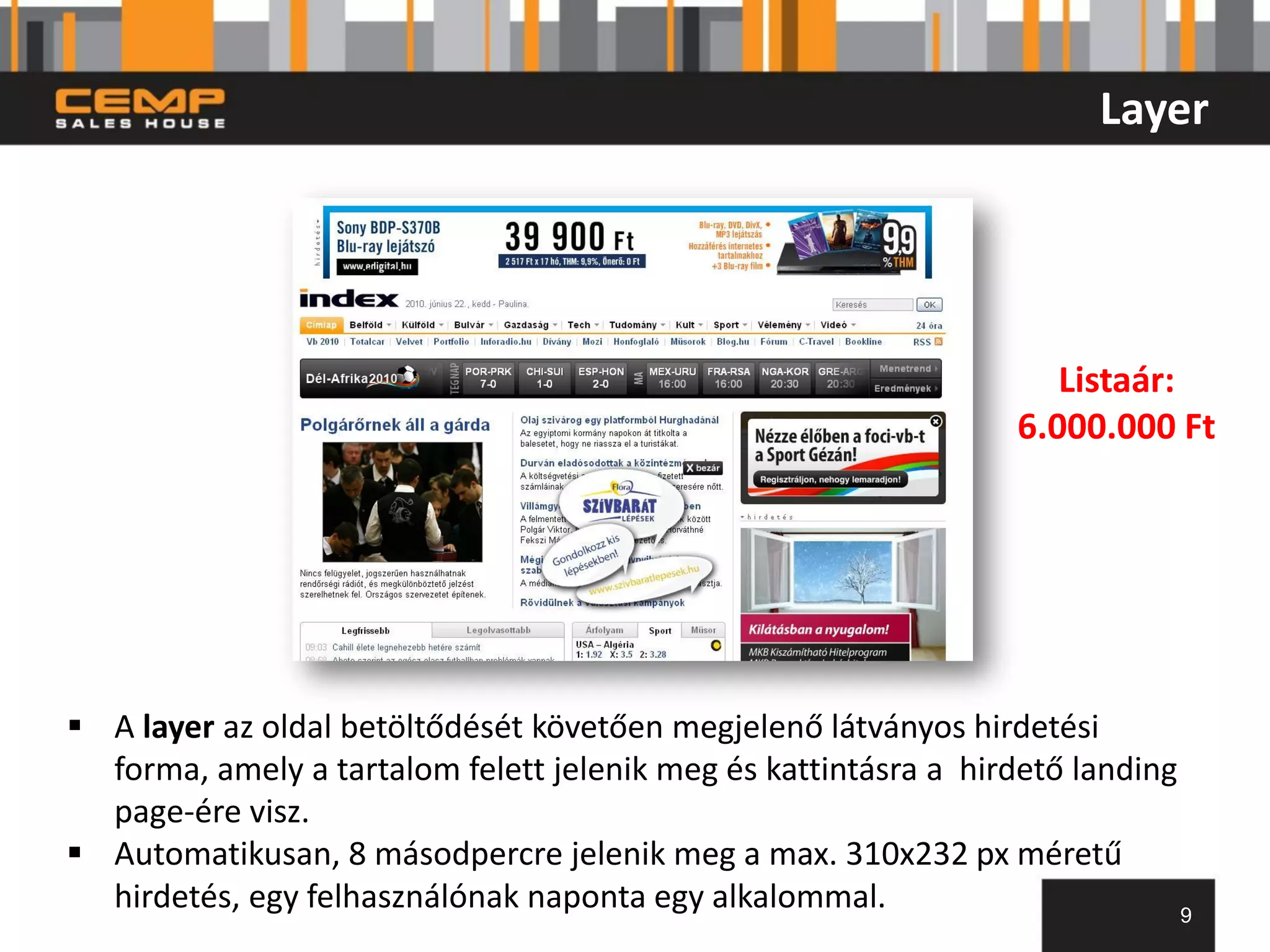 Layer




                                                                     Listaár:
                                                                  6.000.000 Ft




 A layer az oldal betöltődését követően megjelenő látványos hirdetési
  forma, amely a tartalom felett jelenik meg és kattintásra a hirdető landing
  page-ére visz.
 Automatikusan, 8 másodpercre jelenik meg a max. 310x232 px méretű
  hirdetés, egy felhasználónak naponta egy alkalommal.                        9
 