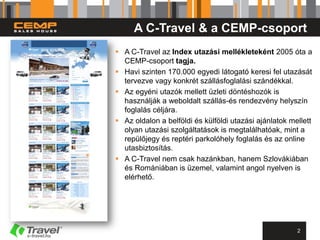 A C-Travel & a CEMP-csoport
 A C-Travel az Index utazási mellékleteként 2005 óta a
  CEMP-csoport tagja.
 Havi szinten 170.000 egyedi látogató keresi fel utazását
  tervezve vagy konkrét szállásfoglalási szándékkal.
 Az egyéni utazók mellett üzleti döntéshozók is
  használják a weboldalt szállás-és rendezvény helyszín
  foglalás céljára.
 Az oldalon a belföldi és külföldi utazási ajánlatok mellett
  olyan utazási szolgáltatások is megtalálhatóak, mint a
  repülőjegy és reptéri parkolóhely foglalás és az online
  utasbiztosítás.
 A C-Travel nem csak hazánkban, hanem Szlovákiában
  és Romániában is üzemel, valamint angol nyelven is
  elérhető.




                                                        2
 