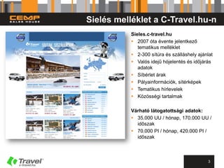 Sielés melléklet a C-Travel.hu-n
           Sieles.c-travel.hu
            2007 óta évente jelentkező
              tematikus melléklet
            2-300 sítúra és szálláshely ajánlat
            Valós idejű hójelentés és időjárás
              adatok
            Síbérlet árak
            Pályainformációk, sítérképek
            Tematikus hírlevelek
            Közösségi tartalmak

           Várható látogatottsági adatok:
            35.000 UU / hónap, 170.000 UU /
             időszak
            70.000 PI / hónap, 420.000 PI /
             időszak



                                             3
 