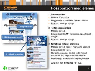 Főszponzori megjelenés
                                  1. Szuperbanner
                                   Mérete: 920x110px
                                   Megjelenés: a melléklet összes oldalán
                                   Időszak: teljes (4 hónap)
                1. Szuperbanner
                                  2. Háttér szponzoráció
                                   Mérete: egyedi
                                   Elkészítése: CEMP full screen specifikáció
2. Háttér szponzoráció               alapján
                                   Időszak: teljes (4 hónap)

                                  3. Tematikus hírlevél branding
                                   Mérete: egyedi (logo + marketing üzenet)
                                   Elkészítése: C-Travel
                                   Címzettek száma: 80.000 fő (C-Travel
   3. Hírlevél branding
                                     utazókból álló regisztrált adatbázisa)
                                   Mennyiség: 3 alkalom / kampányidőszak

                                    Ára: net-net 3.000.000 Ft + Áfa

                                                                             6
 