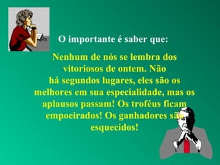 O importante é saber que:
Nenhum de nós se lembra dos
vitoriosos de ontem. Não
há segundos lugares, eles são os
melhores em sua especialidade, mas os
aplausos passam! Os troféus ficam
empoeirados! Os ganhadores são
esquecidos!
 