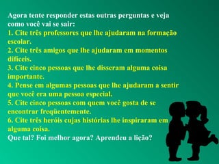 Agora tente responder estas outras perguntas e veja
como você vai se sair:
1. Cite três professores que lhe ajudaram na formação
escolar.
2. Cite três amigos que lhe ajudaram em momentos
difíceis.
3. Cite cinco pessoas que lhe disseram alguma coisa
importante.
4. Pense em algumas pessoas que lhe ajudaram a sentir
que você era uma pessoa especial.
5. Cite cinco pessoas com quem você gosta de se
encontrar freqüentemente.
6. Cite três heróis cujas histórias lhe inspiraram em
alguma coisa.
Que tal? Foi melhor agora? Aprendeu a lição?
 