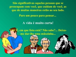São significativas aquelas pessoas que se
preocupam com você, que cuidam de você, as
que de muitas maneiras estão ao seu lado.
Pare um pouco para pensar...
A vida é muito curta!
VOCÊ, em que lista está? Não sabe?... Deixa-
me dar-lhe uma mãozinha...
 