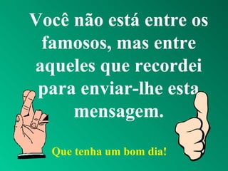 Você não está entre os
famosos, mas entre
aqueles que recordei
para enviar-lhe esta
mensagem.
Que tenha um bom dia!
 
