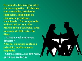Deprimido, descarregou sobre
ela suas angústias... Problemas
com o trabalho, problemas
financeiros, problemas no
casamento, problemas
vocacionais... Parece que tudo
andava mal em sua vida.
Marisa abriu a sua bolsa, tirou
uma nota de 100 reais e lhe
disse:
- Alfredo, você aceita este
dinheiro?
Alfredo, um pouco confuso a
princípio, imediatamente
responde:
- Claro, Marisa... são 100 reais,
quem não aceitaria?
 