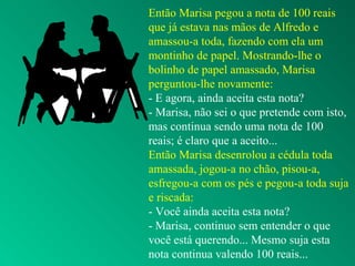 Então Marisa pegou a nota de 100 reais
que já estava nas mãos de Alfredo e
amassou-a toda, fazendo com ela um
montinho de papel. Mostrando-lhe o
bolinho de papel amassado, Marisa
perguntou-lhe novamente:
- E agora, ainda aceita esta nota?
- Marisa, não sei o que pretende com isto,
mas continua sendo uma nota de 100
reais; é claro que a aceito...
Então Marisa desenrolou a cédula toda
amassada, jogou-a no chão, pisou-a,
esfregou-a com os pés e pegou-a toda suja
e riscada:
- Você ainda aceita esta nota?
- Marisa, continuo sem entender o que
você está querendo... Mesmo suja esta
nota continua valendo 100 reais...
 
