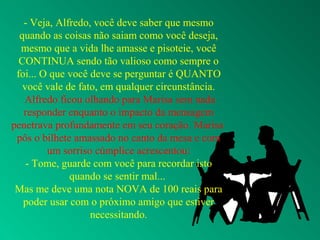 - Veja, Alfredo, você deve saber que mesmo
quando as coisas não saiam como você deseja,
mesmo que a vida lhe amasse e pisoteie, você
CONTINUA sendo tão valioso como sempre o
foi... O que você deve se perguntar é QUANTO
você vale de fato, em qualquer circunstância.
Alfredo ficou olhando para Marisa sem nada
responder enquanto o impacto da mensagem
penetrava profundamente em seu coração. Marisa
pôs o bilhete amassado no canto da mesa e com
um sorriso cúmplice acrescentou:
- Tome, guarde com você para recordar isto
quando se sentir mal...
Mas me deve uma nota NOVA de 100 reais para
poder usar com o próximo amigo que estiver
necessitando.
 