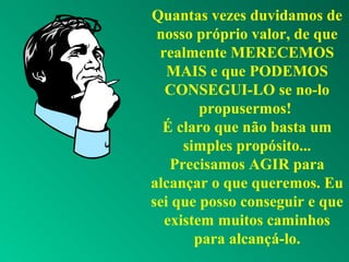 Quantas vezes duvidamos de
nosso próprio valor, de que
realmente MERECEMOS
MAIS e que PODEMOS
CONSEGUI-LO se no-lo
propusermos!
É claro que não basta um
simples propósito...
Precisamos AGIR para
alcançar o que queremos. Eu
sei que posso conseguir e que
existem muitos caminhos
para alcançá-lo.
 