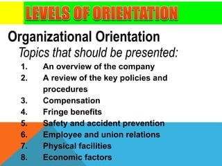 Organizational Orientation
Topics that should be presented:
1. An overview of the company
2. A review of the key policies and
procedures
3. Compensation
4. Fringe benefits
5. Safety and accident prevention
6. Employee and union relations
7. Physical facilities
8. Economic factors
 