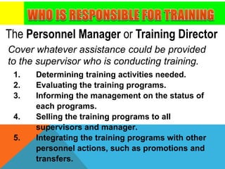 The Personnel Manager or Training Director
Cover whatever assistance could be provided
to the supervisor who is conducting training.
1. Determining training activities needed.
2. Evaluating the training programs.
3. Informing the management on the status of
each programs.
4. Selling the training programs to all
supervisors and manager.
5. Integrating the training programs with other
personnel actions, such as promotions and
transfers.
 