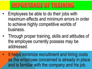 • Employees be able to do their jobs with
maximum effects and minimum errors in order
to achieve highly competitive worlds of
business.
• Through proper training, skills and attitudes of
the employee currently possess may be
addressed.
• It helps minimize recruitment and hiring costs
as the employee concerned is already in place
and is familiar with the company and his job.
 