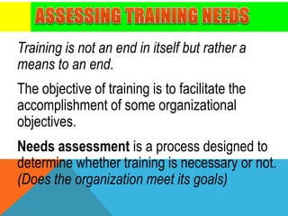 Training is not an end in itself but rather a
means to an end.
The objective of training is to facilitate the
accomplishment of some organizational
objectives.
Needs assessment is a process designed to
determine whether training is necessary or not.
(Does the organization meet its goals)
 