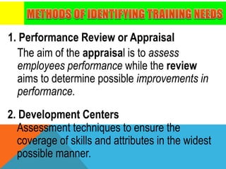 1. Performance Review or Appraisal
The aim of the appraisal is to assess
employees performance while the review
aims to determine possible improvements in
performance.
2. Development Centers
Assessment techniques to ensure the
coverage of skills and attributes in the widest
possible manner.
 