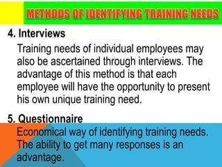 4. Interviews
Training needs of individual employees may
also be ascertained through interviews. The
advantage of this method is that each
employee will have the opportunity to present
his own unique training need.
5. Questionnaire
Economical way of identifying training needs.
The ability to get many responses is an
advantage.
 