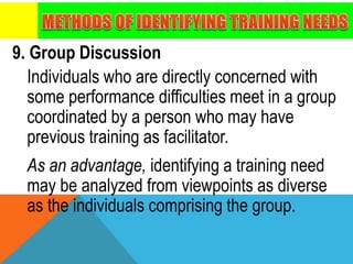 9. Group Discussion
Individuals who are directly concerned with
some performance difficulties meet in a group
coordinated by a person who may have
previous training as facilitator.
As an advantage, identifying a training need
may be analyzed from viewpoints as diverse
as the individuals comprising the group.
 