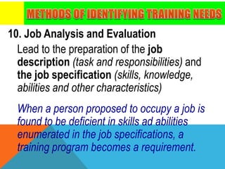 10. Job Analysis and Evaluation
Lead to the preparation of the job
description (task and responsibilities) and
the job specification (skills, knowledge,
abilities and other characteristics)
When a person proposed to occupy a job is
found to be deficient in skills ad abilities
enumerated in the job specifications, a
training program becomes a requirement.
 