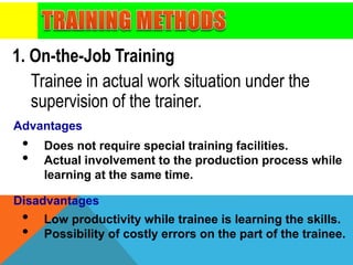 Trainee in actual work situation under the
supervision of the trainer.
1. On-the-Job Training
• Does not require special training facilities.
• Actual involvement to the production process while
learning at the same time.
• Low productivity while trainee is learning the skills.
• Possibility of costly errors on the part of the trainee.
Advantages
Disadvantages
 
