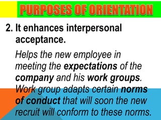 2. It enhances interpersonal
acceptance.
Helps the new employee in
meeting the expectations of the
company and his work groups.
Work group adapts certain norms
of conduct that will soon the new
recruit will conform to these norms.
 