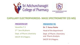 1
PRESENTED BY:
Vasantha T. S
2nd Sem M pharm
Dept. of Pharm.chemistry
SACCP. B G Nagara.
PRESENTED TO:
Dr. T. Yunus Pasha
Head of the department
Dept. of Pharm. Chemistry
and Pharm.Analysis.
SACCP. B G Nagara.
CAPILLARY ELECTROPHORESIS- MASS SPECTROMETRY (CE-MS)
 