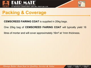 Packing & Coverage
CEMSCREED FAIRING COAT is supplied in 20kg bags.
One 20kg bag of CEMSCREED FAIRING COAT will typically yield 16
litres of mortar and will cover approximately 16m² at 1mm thickness.
 