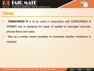 Uses
• CEMSCREED R is to be used in conjunction with CEMSCREED R
PRIMER and is designed for repair of spalled or damaged concrete,
precast floors and roads.
• Also as a render where durability or increased weather resistance is
required.
 