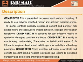 Description
CEMSCREED R is a prepacked two component system consisting of
ready to use polymer modified mortar and polymer modified primer.
The mortar contains specially processed cement and polymer with
graded fillers and additives to impart adhesion, strength and weather
resistance. CEMSCREED R is designed for cost effective repairs to
spalled or damaged concrete and floors. CEMSCREED R is ready to
use for easy on-site mixing. The mortar can be laid in thickness of 10-
20 mm in single application and exhibits good workability and finishing
properties. CEMSCREED R has excellent adhesion to substrate and
exhibits excellent bond & weather resistance thus leading to increased
durability and also resists shrinkage induced cracking.
 
